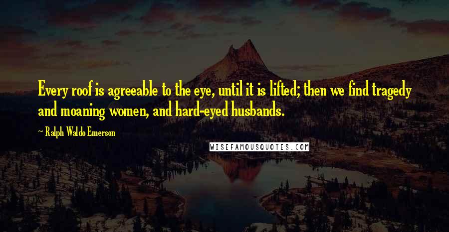 Ralph Waldo Emerson Quotes: Every roof is agreeable to the eye, until it is lifted; then we find tragedy and moaning women, and hard-eyed husbands.