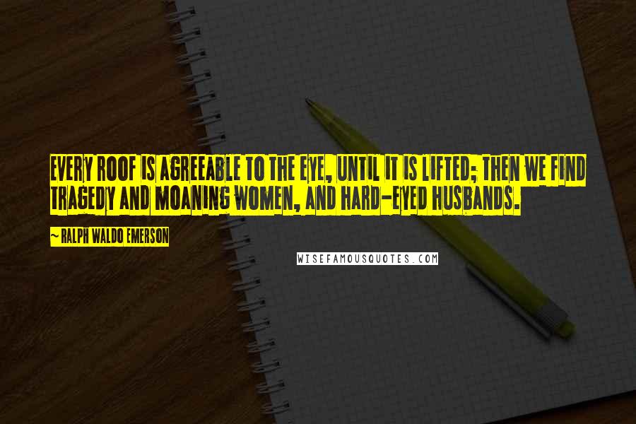 Ralph Waldo Emerson Quotes: Every roof is agreeable to the eye, until it is lifted; then we find tragedy and moaning women, and hard-eyed husbands.