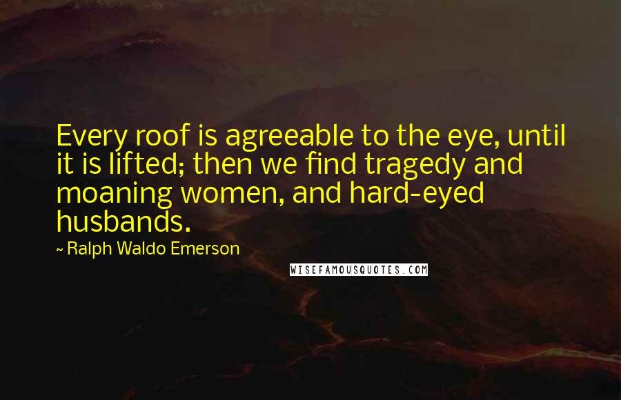 Ralph Waldo Emerson Quotes: Every roof is agreeable to the eye, until it is lifted; then we find tragedy and moaning women, and hard-eyed husbands.