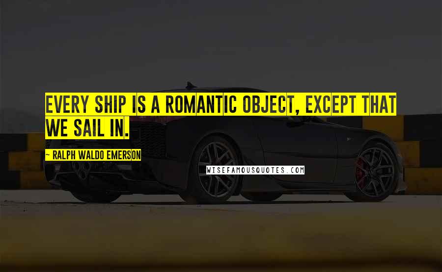 Ralph Waldo Emerson Quotes: Every ship is a romantic object, except that we sail in.