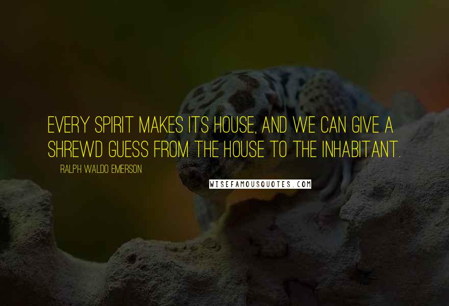 Ralph Waldo Emerson Quotes: Every spirit makes its house, and we can give a shrewd guess from the house to the inhabitant.