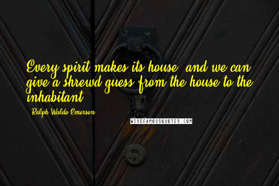 Ralph Waldo Emerson Quotes: Every spirit makes its house, and we can give a shrewd guess from the house to the inhabitant.