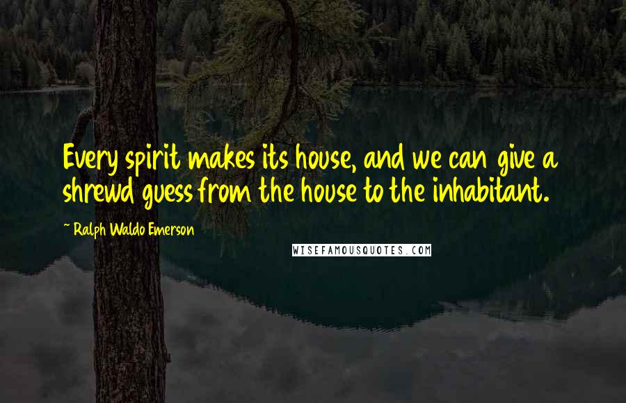 Ralph Waldo Emerson Quotes: Every spirit makes its house, and we can give a shrewd guess from the house to the inhabitant.