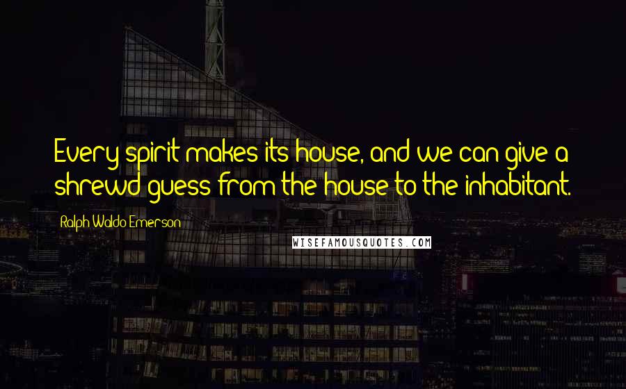 Ralph Waldo Emerson Quotes: Every spirit makes its house, and we can give a shrewd guess from the house to the inhabitant.