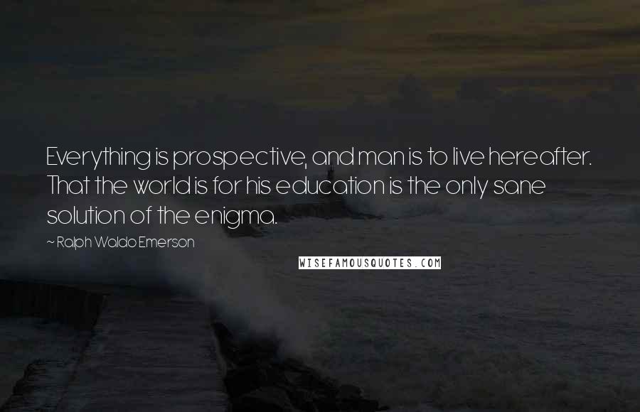 Ralph Waldo Emerson Quotes: Everything is prospective, and man is to live hereafter. That the world is for his education is the only sane solution of the enigma.