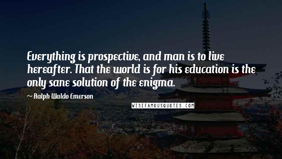 Ralph Waldo Emerson Quotes: Everything is prospective, and man is to live hereafter. That the world is for his education is the only sane solution of the enigma.