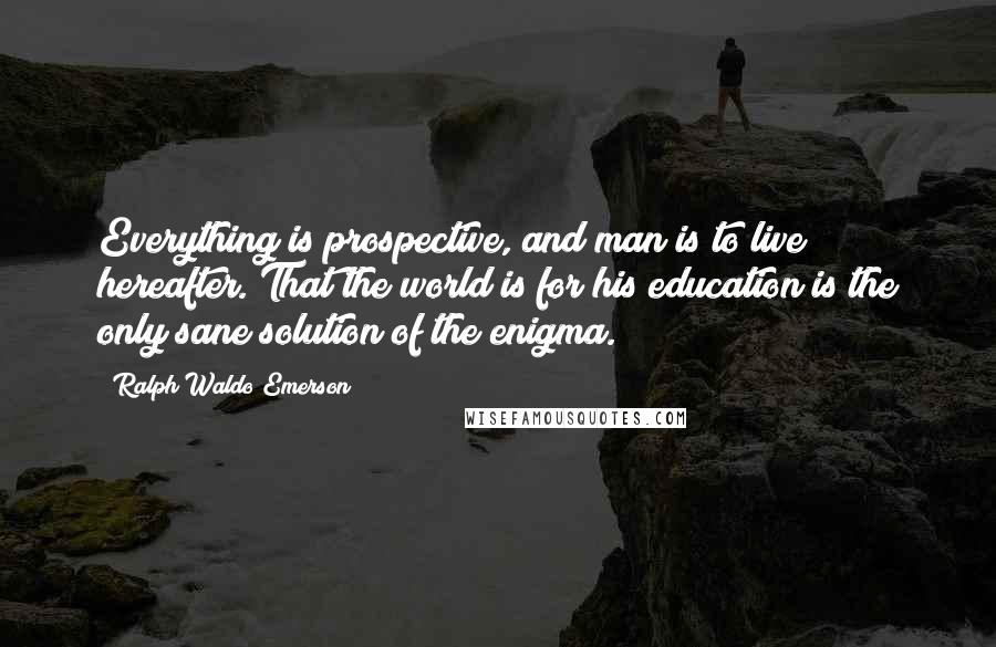 Ralph Waldo Emerson Quotes: Everything is prospective, and man is to live hereafter. That the world is for his education is the only sane solution of the enigma.