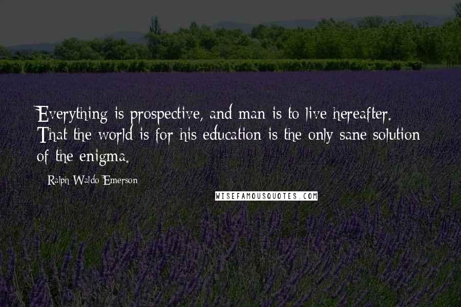 Ralph Waldo Emerson Quotes: Everything is prospective, and man is to live hereafter. That the world is for his education is the only sane solution of the enigma.