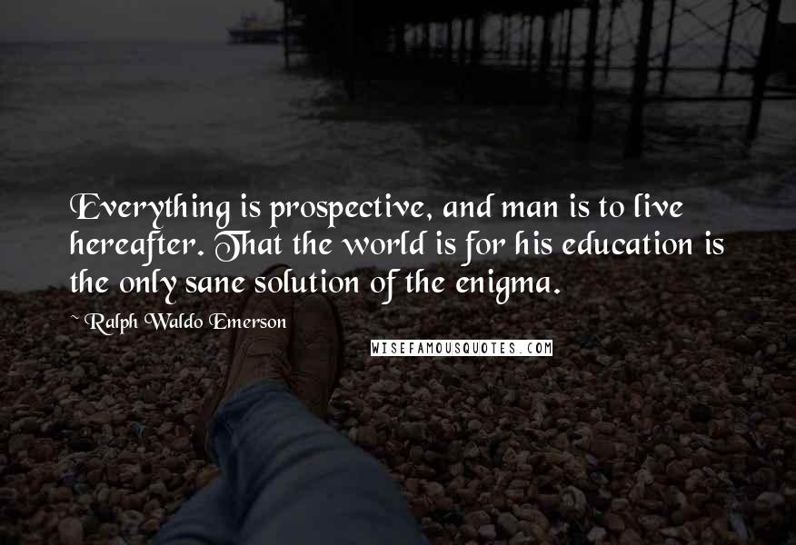 Ralph Waldo Emerson Quotes: Everything is prospective, and man is to live hereafter. That the world is for his education is the only sane solution of the enigma.