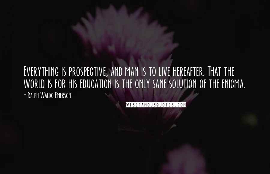 Ralph Waldo Emerson Quotes: Everything is prospective, and man is to live hereafter. That the world is for his education is the only sane solution of the enigma.