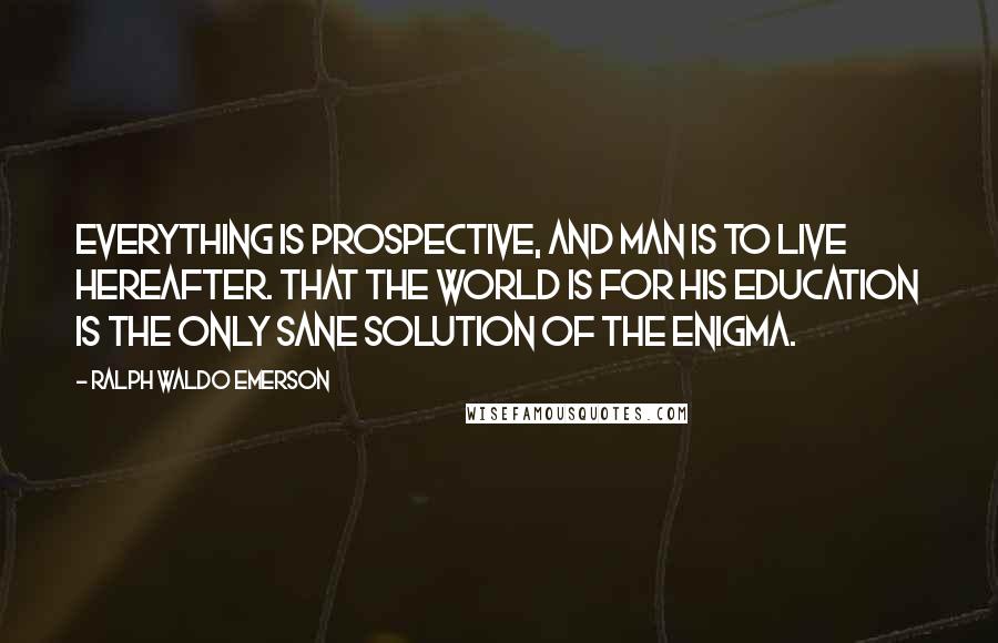 Ralph Waldo Emerson Quotes: Everything is prospective, and man is to live hereafter. That the world is for his education is the only sane solution of the enigma.