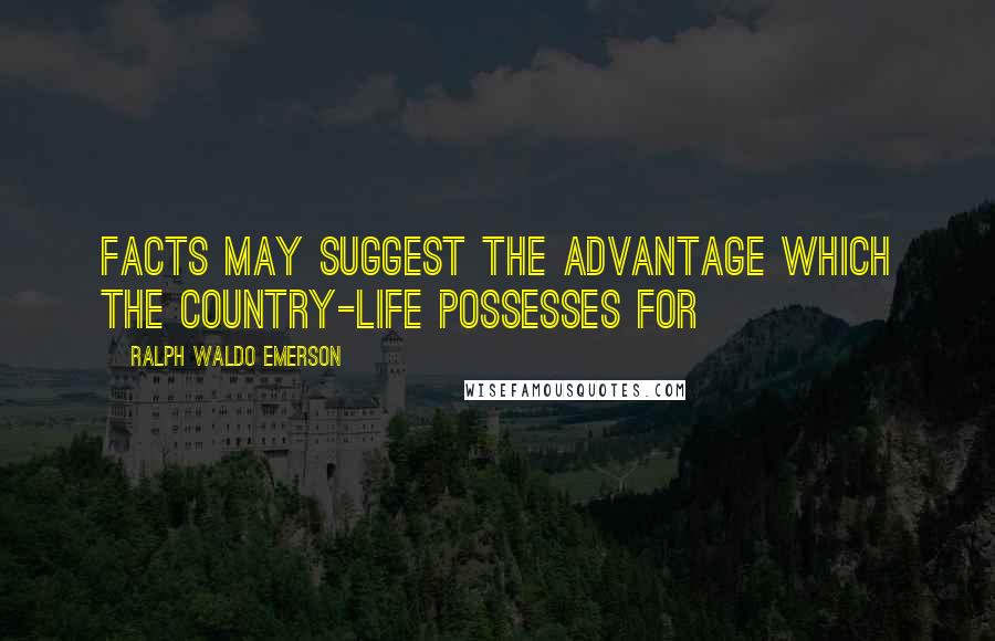 Ralph Waldo Emerson Quotes: Facts may suggest the advantage which the country-life possesses for