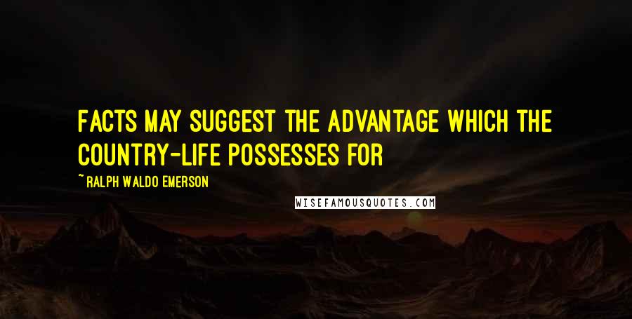 Ralph Waldo Emerson Quotes: Facts may suggest the advantage which the country-life possesses for