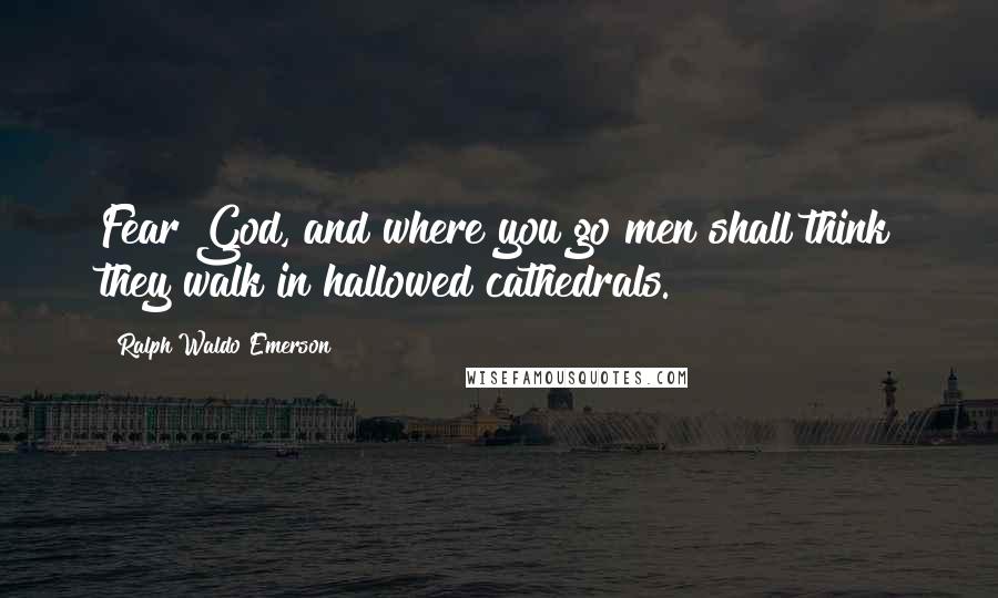 Ralph Waldo Emerson Quotes: Fear God, and where you go men shall think they walk in hallowed cathedrals.