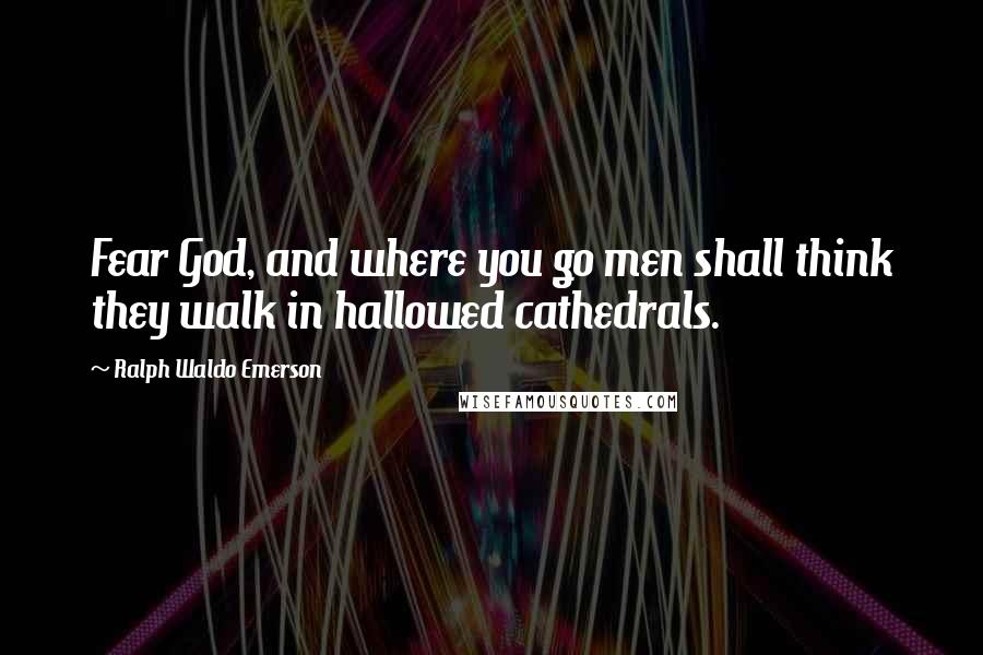 Ralph Waldo Emerson Quotes: Fear God, and where you go men shall think they walk in hallowed cathedrals.