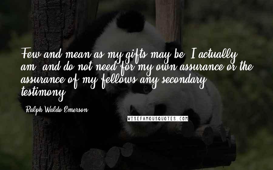 Ralph Waldo Emerson Quotes: Few and mean as my gifts may be, I actually am, and do not need for my own assurance or the assurance of my fellows any secondary testimony.