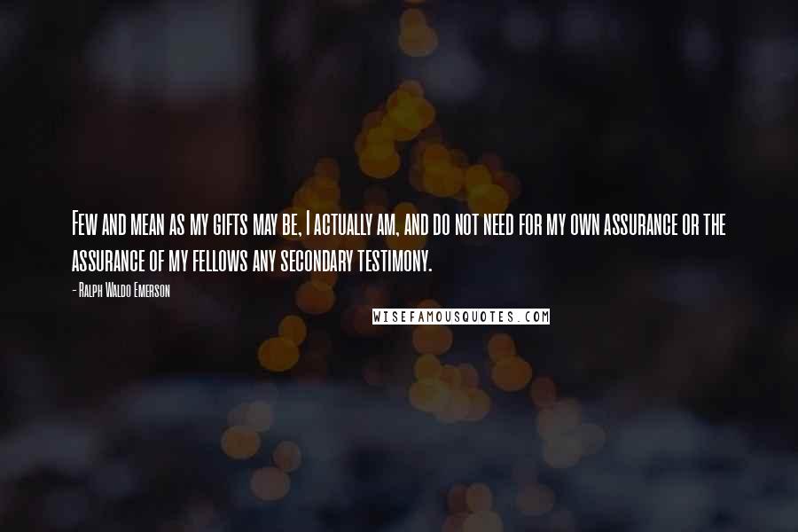 Ralph Waldo Emerson Quotes: Few and mean as my gifts may be, I actually am, and do not need for my own assurance or the assurance of my fellows any secondary testimony.