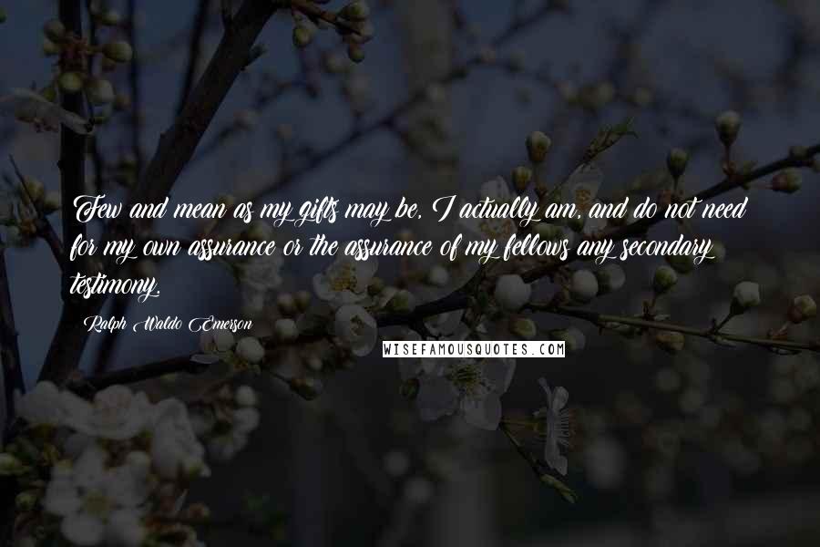 Ralph Waldo Emerson Quotes: Few and mean as my gifts may be, I actually am, and do not need for my own assurance or the assurance of my fellows any secondary testimony.