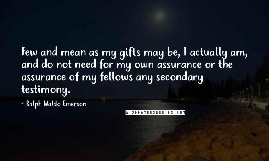 Ralph Waldo Emerson Quotes: Few and mean as my gifts may be, I actually am, and do not need for my own assurance or the assurance of my fellows any secondary testimony.