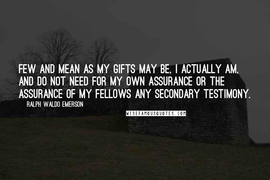 Ralph Waldo Emerson Quotes: Few and mean as my gifts may be, I actually am, and do not need for my own assurance or the assurance of my fellows any secondary testimony.