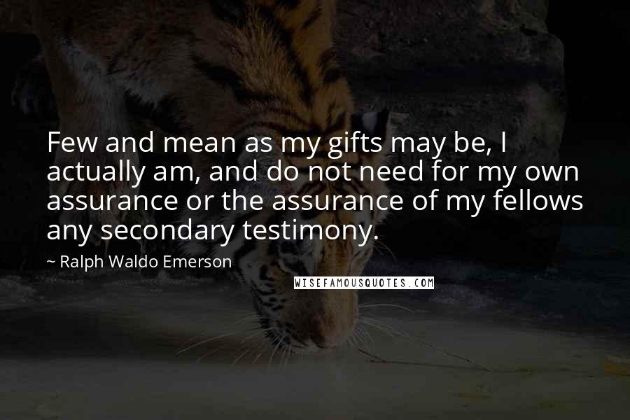 Ralph Waldo Emerson Quotes: Few and mean as my gifts may be, I actually am, and do not need for my own assurance or the assurance of my fellows any secondary testimony.