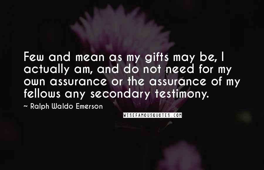 Ralph Waldo Emerson Quotes: Few and mean as my gifts may be, I actually am, and do not need for my own assurance or the assurance of my fellows any secondary testimony.