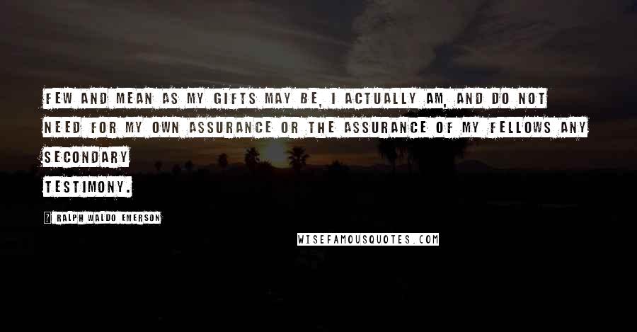 Ralph Waldo Emerson Quotes: Few and mean as my gifts may be, I actually am, and do not need for my own assurance or the assurance of my fellows any secondary testimony.