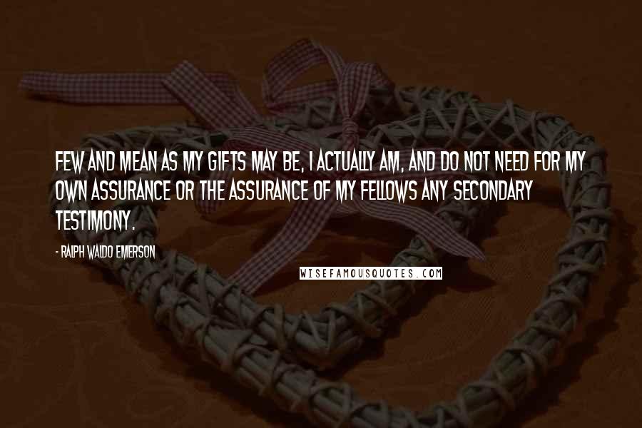 Ralph Waldo Emerson Quotes: Few and mean as my gifts may be, I actually am, and do not need for my own assurance or the assurance of my fellows any secondary testimony.