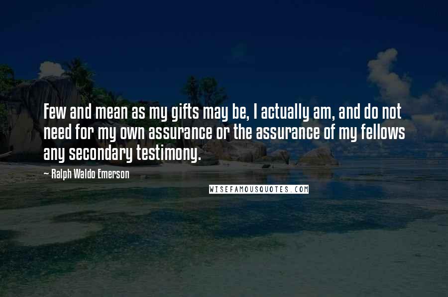 Ralph Waldo Emerson Quotes: Few and mean as my gifts may be, I actually am, and do not need for my own assurance or the assurance of my fellows any secondary testimony.