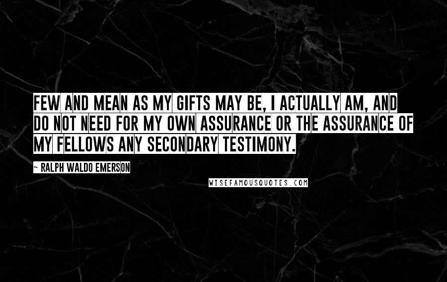 Ralph Waldo Emerson Quotes: Few and mean as my gifts may be, I actually am, and do not need for my own assurance or the assurance of my fellows any secondary testimony.