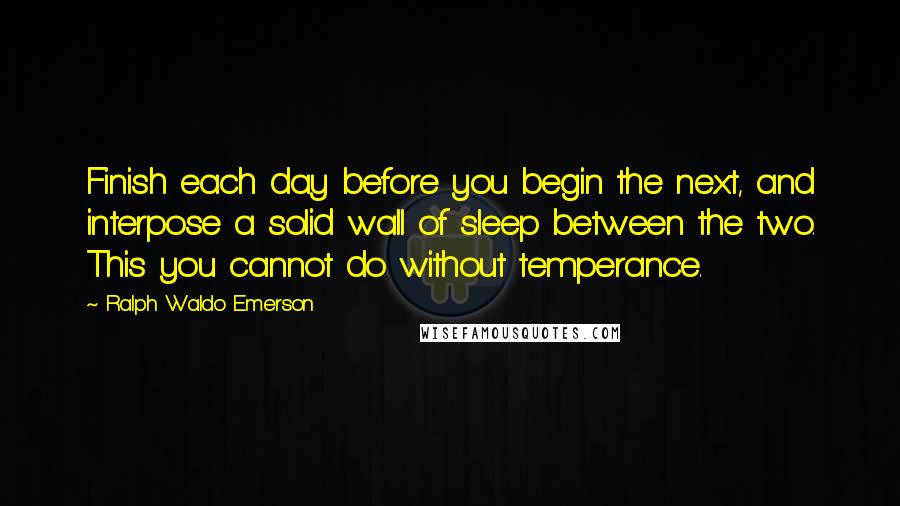 Ralph Waldo Emerson Quotes: Finish each day before you begin the next, and interpose a solid wall of sleep between the two. This you cannot do without temperance.