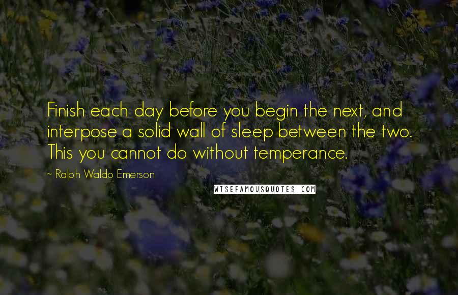 Ralph Waldo Emerson Quotes: Finish each day before you begin the next, and interpose a solid wall of sleep between the two. This you cannot do without temperance.