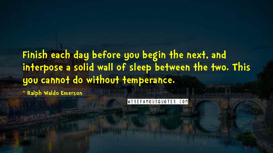 Ralph Waldo Emerson Quotes: Finish each day before you begin the next, and interpose a solid wall of sleep between the two. This you cannot do without temperance.