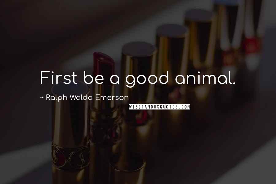 Ralph Waldo Emerson Quotes: First be a good animal.