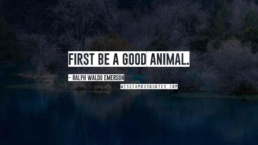 Ralph Waldo Emerson Quotes: First be a good animal.