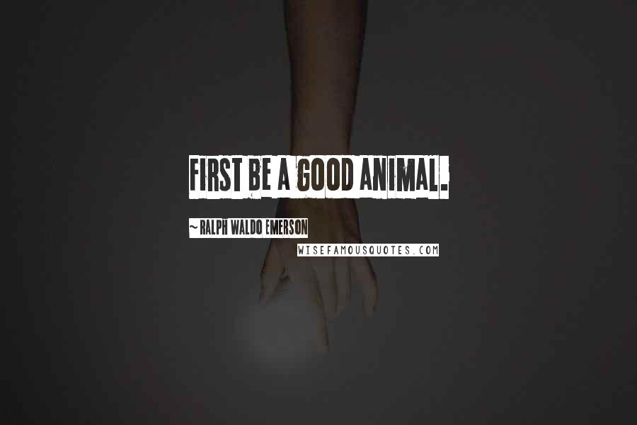 Ralph Waldo Emerson Quotes: First be a good animal.