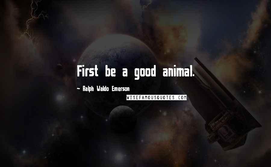 Ralph Waldo Emerson Quotes: First be a good animal.