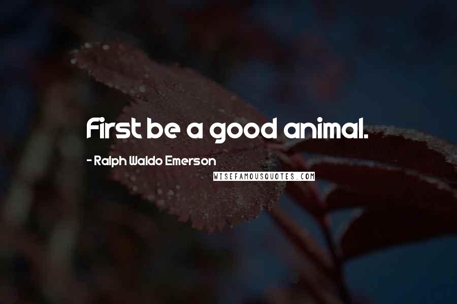 Ralph Waldo Emerson Quotes: First be a good animal.