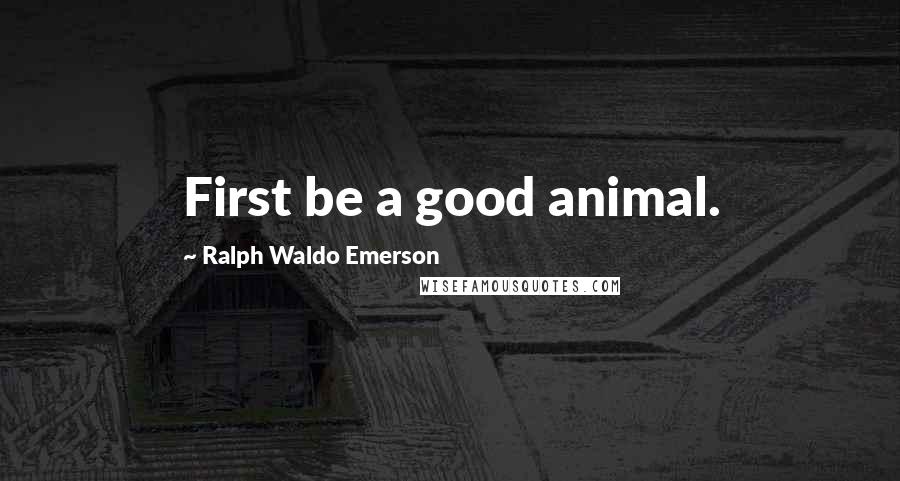 Ralph Waldo Emerson Quotes: First be a good animal.