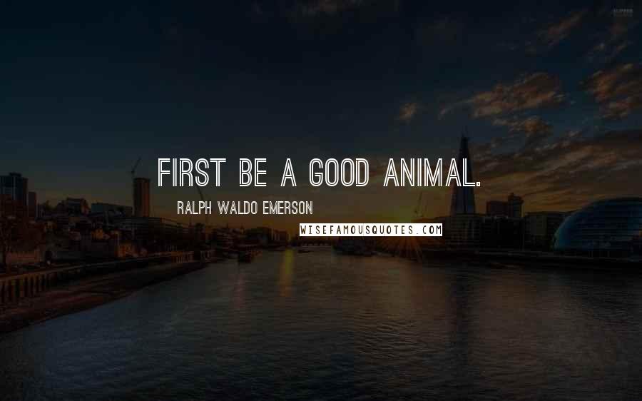 Ralph Waldo Emerson Quotes: First be a good animal.