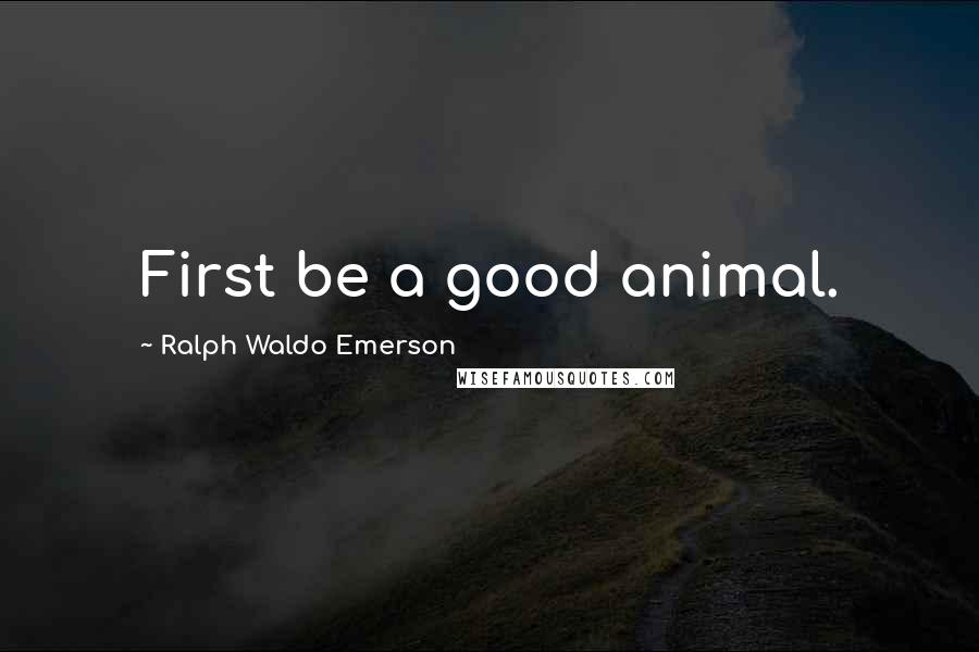 Ralph Waldo Emerson Quotes: First be a good animal.