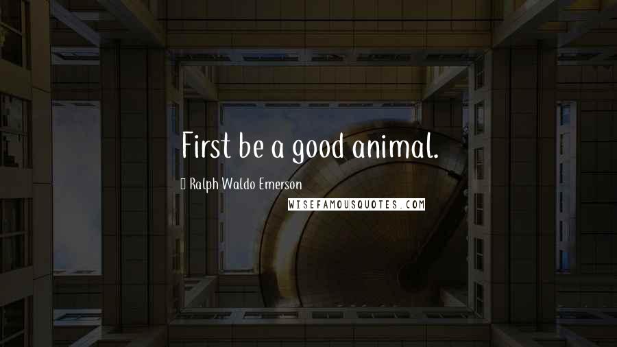 Ralph Waldo Emerson Quotes: First be a good animal.