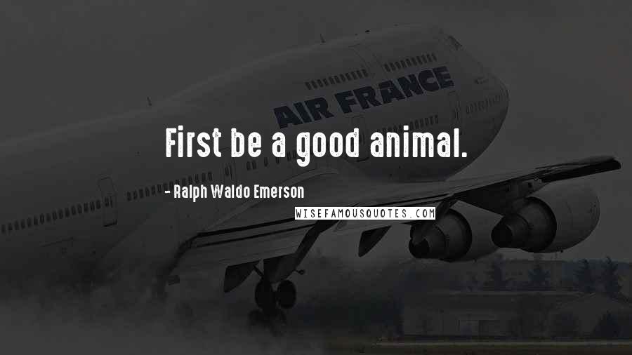 Ralph Waldo Emerson Quotes: First be a good animal.
