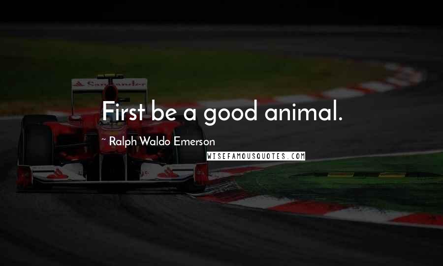Ralph Waldo Emerson Quotes: First be a good animal.