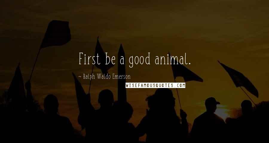 Ralph Waldo Emerson Quotes: First be a good animal.