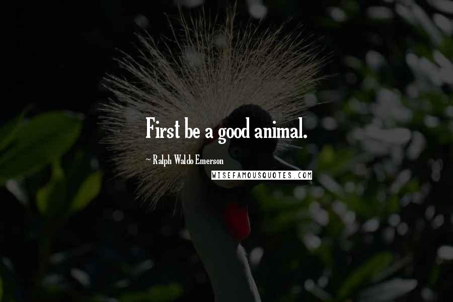 Ralph Waldo Emerson Quotes: First be a good animal.