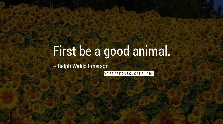 Ralph Waldo Emerson Quotes: First be a good animal.