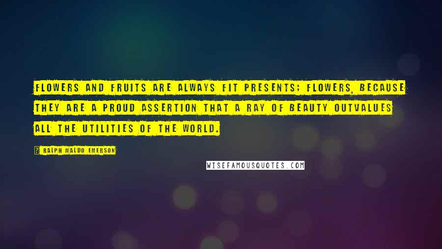 Ralph Waldo Emerson Quotes: Flowers and fruits are always fit presents; flowers, because they are a proud assertion that a ray of beauty outvalues all the utilities of the world.