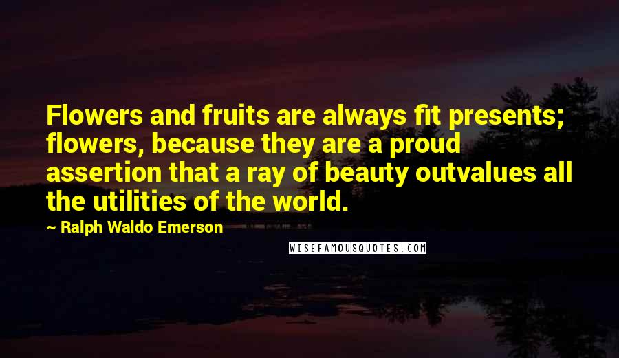 Ralph Waldo Emerson Quotes: Flowers and fruits are always fit presents; flowers, because they are a proud assertion that a ray of beauty outvalues all the utilities of the world.