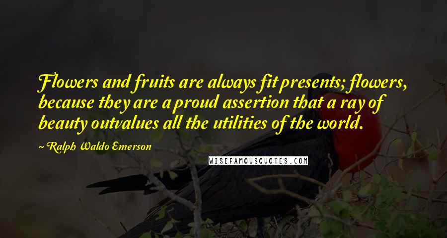 Ralph Waldo Emerson Quotes: Flowers and fruits are always fit presents; flowers, because they are a proud assertion that a ray of beauty outvalues all the utilities of the world.